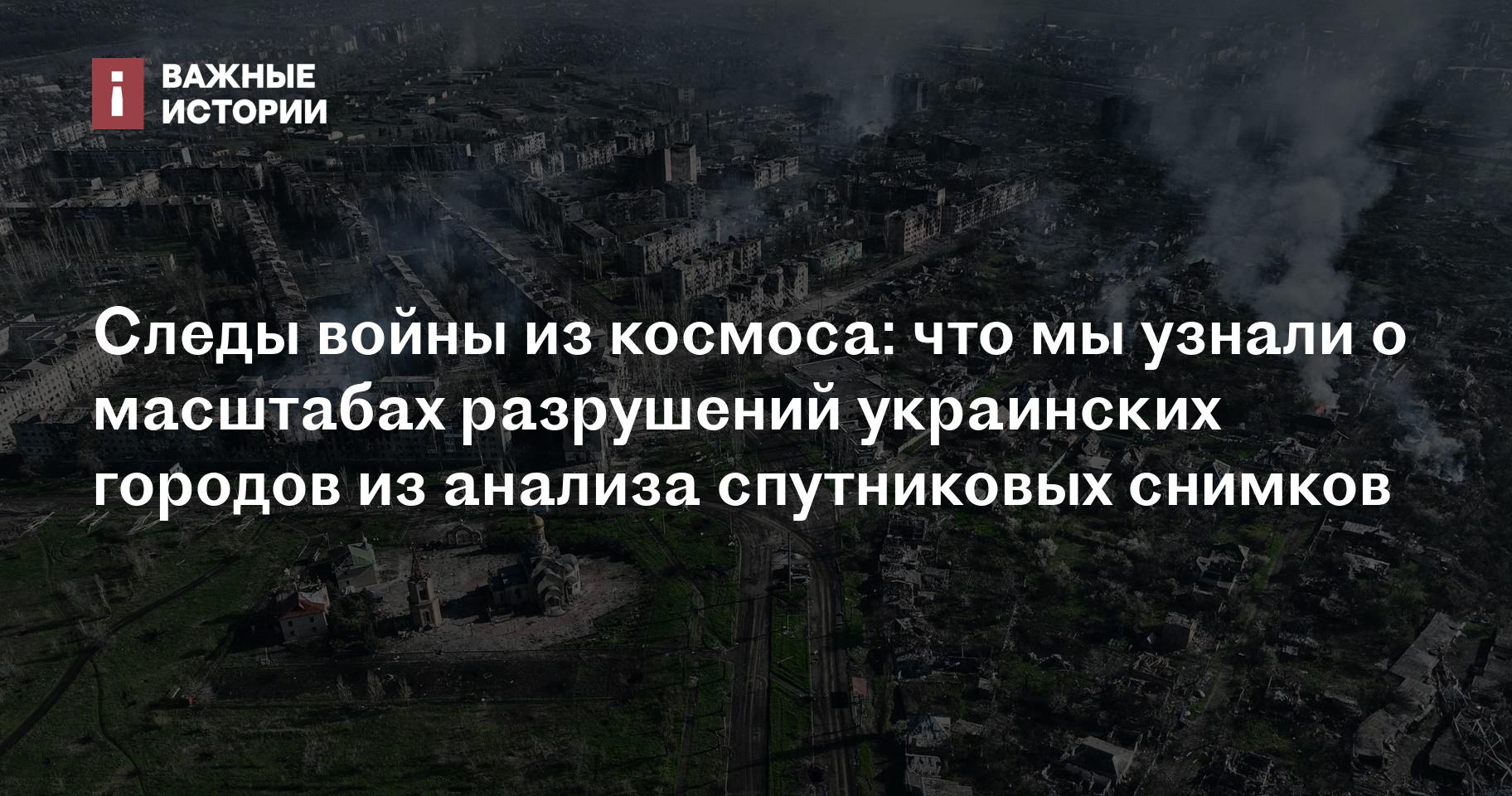 Следы войны из космоса: что мы узнали о масштабах разрушений украинских  городов из анализа спутниковых снимков